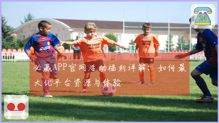 必赢APP官网活动福利详解：如何最大化平台资源与体验