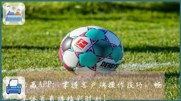 必赢APP：掌握客户端操作技巧，畅享体育直播精彩时刻！