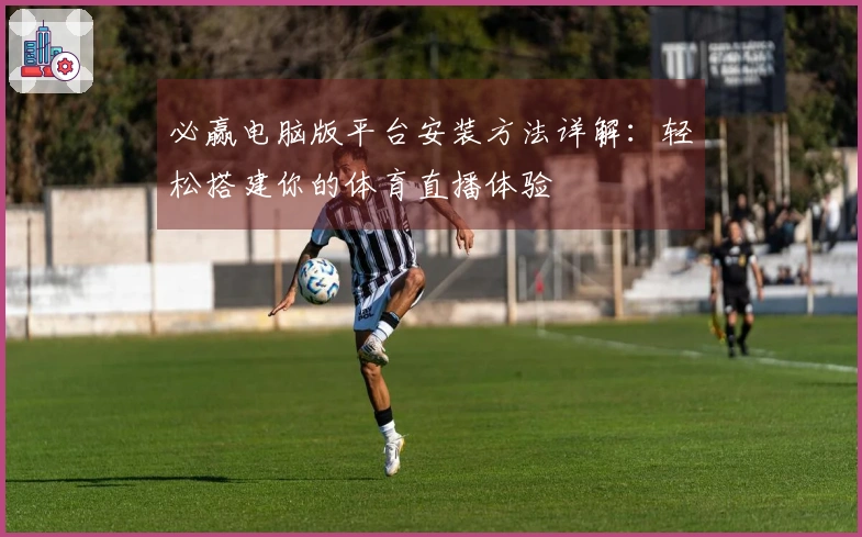 必赢电脑版平台安装方法详解：轻松搭建你的体育直播体验